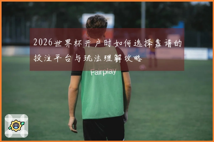 2026世界杯开户时如何选择靠谱的投注平台与玩法理解攻略